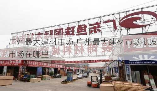 广州最大建材市场,广州最大建材市场批发市场在哪里